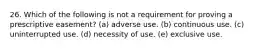 26. Which of the following is not a requirement for proving a prescriptive easement? (a) adverse use. (b) continuous use. (c) uninterrupted use. (d) necessity of use. (e) exclusive use.