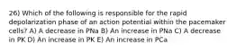 26) Which of the following is responsible for the rapid depolarization phase of an action potential within the pacemaker cells? A) A decrease in PNa B) An increase in PNa C) A decrease in PK D) An increase in PK E) An increase in PCa