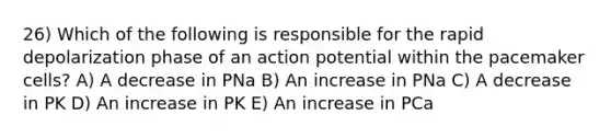 26) Which of the following is responsible for the rapid depolarization phase of an action potential within the pacemaker cells? A) A decrease in PNa B) An increase in PNa C) A decrease in PK D) An increase in PK E) An increase in PCa