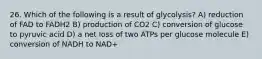 26. Which of the following is a result of glycolysis? A) reduction of FAD to FADH2 B) production of CO2 C) conversion of glucose to pyruvic acid D) a net loss of two ATPs per glucose molecule E) conversion of NADH to NAD+