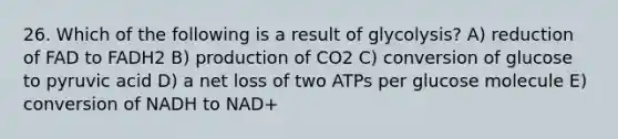 26. Which of the following is a result of glycolysis? A) reduction of FAD to FADH2 B) production of CO2 C) conversion of glucose to pyruvic acid D) a net loss of two ATPs per glucose molecule E) conversion of NADH to NAD+