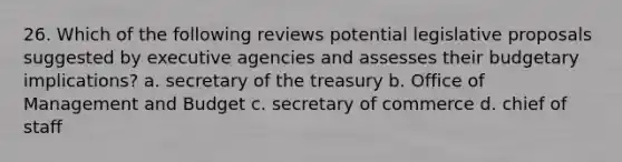 26. Which of the following reviews potential legislative proposals suggested by executive agencies and assesses their budgetary implications? a. secretary of the treasury b. Office of Management and Budget c. secretary of commerce d. chief of staff