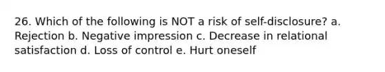 26. Which of the following is NOT a risk of self-disclosure? a. Rejection b. Negative impression c. Decrease in relational satisfaction d. Loss of control e. Hurt oneself