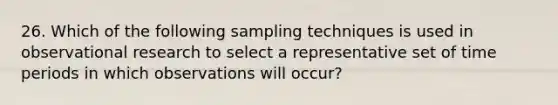 26. Which of the following sampling techniques is used in observational research to select a representative set of time periods in which observations will occur?