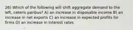 26) Which of the following will shift aggregate demand to the left, ceteris paribus? A) an increase in disposable income B) an increase in net exports C) an increase in expected profits for firms D) an increase in interest rates