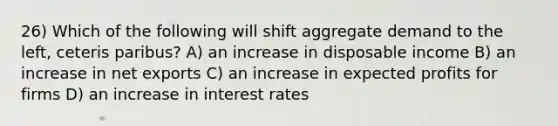 26) Which of the following will shift aggregate demand to the left, ceteris paribus? A) an increase in disposable income B) an increase in net exports C) an increase in expected profits for firms D) an increase in interest rates