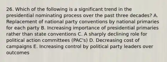 26. Which of the following is a significant trend in the presidential nominating process over the past three decades? A. Replacement of national party conventions by national primaries for each party B. Increasing importance of presidential primaries rather than state conventions C. A sharply declining role for political action committees (PAC's) D. Decreasing cost of campaigns E. Increasing control by political party leaders over outcomes