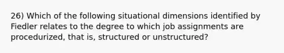 26) Which of the following situational dimensions identified by Fiedler relates to the degree to which job assignments are procedurized, that is, structured or unstructured?