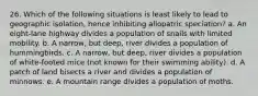 26. Which of the following situations is least likely to lead to geographic isolation, hence inhibiting allopatric speciation? a. An eight-lane highway divides a population of snails with limited mobility. b. A narrow, but deep, river divides a population of hummingbirds. c. A narrow, but deep, river divides a population of white-footed mice (not known for their swimming ability). d. A patch of land bisects a river and divides a population of minnows. e. A mountain range divides a population of moths.