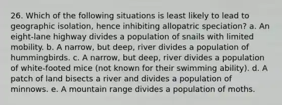 26. Which of the following situations is least likely to lead to geographic isolation, hence inhibiting allopatric speciation? a. An eight-lane highway divides a population of snails with limited mobility. b. A narrow, but deep, river divides a population of hummingbirds. c. A narrow, but deep, river divides a population of white-footed mice (not known for their swimming ability). d. A patch of land bisects a river and divides a population of minnows. e. A mountain range divides a population of moths.