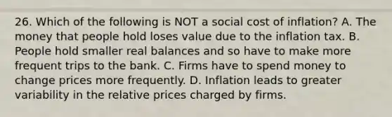 26. Which of the following is NOT a social cost of inflation? A. The money that people hold loses value due to the inflation tax. B. People hold smaller real balances and so have to make more frequent trips to the bank. C. Firms have to spend money to change prices more frequently. D. Inflation leads to greater variability in the relative prices charged by firms.