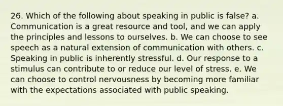 26. Which of the following about speaking in public is false? a. Communication is a great resource and tool, and we can apply the principles and lessons to ourselves. b. We can choose to see speech as a natural extension of communication with others. c. Speaking in public is inherently stressful. d. Our response to a stimulus can contribute to or reduce our level of stress. e. We can choose to control nervousness by becoming more familiar with the expectations associated with public speaking.