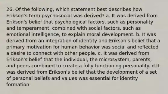 26. Of the following, which statement best describes how Erikson's term psychosocial was derived? a. It was derived from Erikson's belief that psychological factors, such as personality and temperament, combined with social factors, such as emotional intelligence, to explain moral development. b. It was derived from an integration of identity and Erikson's belief that a primary motivation for human behavior was social and reflected a desire to connect with other people. c. It was derived from Erikson's belief that the individual, the microsystem, parents, and peers combined to create a fully functioning personality. d.It was derived from Erikson's belief that the development of a set of personal beliefs and values was essential for identity formation.