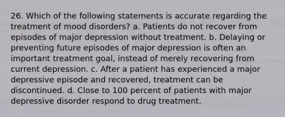 26. Which of the following statements is accurate regarding the treatment of mood disorders? a. ​Patients do not recover from episodes of major depression without treatment. b. ​Delaying or preventing future episodes of major depression is often an important treatment goal, instead of merely recovering from current depression. c. ​After a patient has experienced a major depressive episode and recovered, treatment can be discontinued. d. ​Close to 100 percent of patients with major depressive disorder respond to drug treatment.