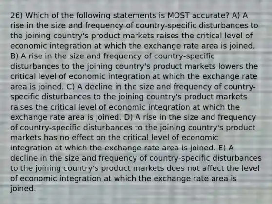 26) Which of the following statements is MOST accurate? A) A rise in the size and frequency of country-specific disturbances to the joining country's product markets raises the critical level of economic integration at which the exchange rate area is joined. B) A rise in the size and frequency of country-specific disturbances to the joining country's product markets lowers the critical level of economic integration at which the exchange rate area is joined. C) A decline in the size and frequency of country-specific disturbances to the joining country's product markets raises the critical level of economic integration at which the exchange rate area is joined. D) A rise in the size and frequency of country-specific disturbances to the joining country's product markets has no effect on the critical level of economic integration at which the exchange rate area is joined. E) A decline in the size and frequency of country-specific disturbances to the joining country's product markets does not affect the level of economic integration at which the exchange rate area is joined.