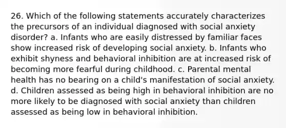 26. Which of the following statements accurately characterizes the precursors of an individual diagnosed with social anxiety disorder? a. Infants who are easily distressed by familiar faces show increased risk of developing social anxiety. b. Infants who exhibit shyness and behavioral inhibition are at increased risk of becoming more fearful during childhood. c. Parental mental health has no bearing on a child's manifestation of social anxiety. d. Children assessed as being high in behavioral inhibition are no more likely to be diagnosed with social anxiety than children assessed as being low in behavioral inhibition.