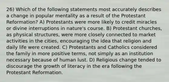 26) Which of the following statements most accurately describes a change in popular mentality as a result of the Protestant Reformation? A) Protestants were more likely to credit miracles or divine interruptions in nature's course. B) Protestant churches, as physical structures, were more closely connected to market activities in the cities, encouraging the idea that religion and daily life were created. C) Protestants and Catholics considered the family in more positive terms, not simply as an institution necessary because of human lust. D) Religious change tended to discourage the growth of literacy in the era following the Protestant Reformation.