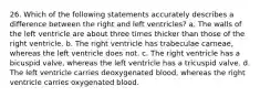 26. Which of the following statements accurately describes a difference between the right and left ventricles? a. The walls of the left ventricle are about three times thicker than those of the right ventricle. b. The right ventricle has trabeculae carneae, whereas the left ventricle does not. c. The right ventricle has a bicuspid valve, whereas the left ventricle has a tricuspid valve. d. The left ventricle carries deoxygenated blood, whereas the right ventricle carries oxygenated blood.