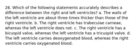 26. Which of the following statements accurately describes a difference between the right and left ventricles? a. The walls of the left ventricle are about three times thicker than those of the right ventricle. b. The right ventricle has trabeculae carneae, whereas the left ventricle does not. c. The right ventricle has a bicuspid valve, whereas the left ventricle has a tricuspid valve. d. The left ventricle carries deoxygenated blood, whereas the right ventricle carries oxygenated blood.