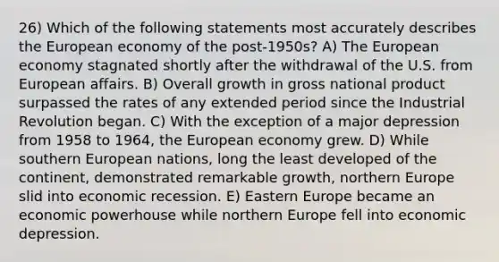 26) Which of the following statements most accurately describes the European economy of the post-1950s? A) The European economy stagnated shortly after the withdrawal of the U.S. from European affairs. B) Overall growth in gross national product surpassed the rates of any extended period since the Industrial Revolution began. C) With the exception of a major depression from 1958 to 1964, the European economy grew. D) While southern European nations, long the least developed of the continent, demonstrated remarkable growth, northern Europe slid into economic recession. E) Eastern Europe became an economic powerhouse while northern Europe fell into economic depression.