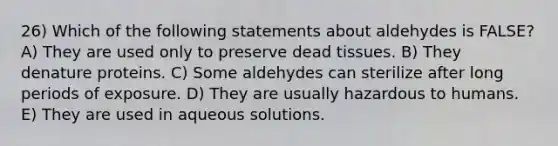 26) Which of the following statements about aldehydes is FALSE? A) They are used only to preserve dead tissues. B) They denature proteins. C) Some aldehydes can sterilize after long periods of exposure. D) They are usually hazardous to humans. E) They are used in aqueous solutions.