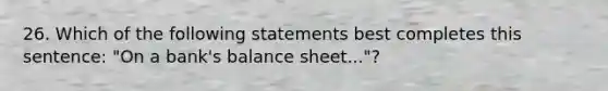 26. Which of the following statements best completes this sentence: "On a bank's balance sheet..."?