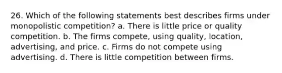 26. Which of the following statements best describes firms under monopolistic competition? a. There is little price or quality competition. b. The firms compete, using quality, location, advertising, and price. c. Firms do not compete using advertising. d. There is little competition between firms.