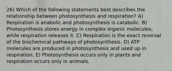 26) Which of the following statements best describes the relationship between photosynthesis and respiration? A) Respiration is anabolic and photosynthesis is catabolic. B) Photosynthesis stores energy in complex organic molecules, while respiration releases it. C) Respiration is the exact reversal of the biochemical pathways of photosynthesis. D) ATP molecules are produced in photosynthesis and used up in respiration. E) Photosynthesis occurs only in plants and respiration occurs only in animals.