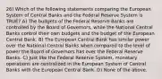 26) Which of the following statements comparing the European System of Central Banks and the Federal Reserve System is TRUE? A) The budgets of the Federal Reserve Banks are controlled by the Board of Governors, while the National Central Banks control their own budgets and the budget of the European Central Bank. B) The European Central Bank has similar power over the National Central Banks when compared to the level of power the Board of Governors has over the Federal Reserve Banks. C) Just like the Federal Reserve System, monetary operations are centralized in the European System of Central Banks with the European Central Bank. D) None of the above.