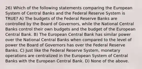 26) Which of the following statements comparing the European System of Central Banks and the Federal Reserve System is TRUE? A) The budgets of the Federal Reserve Banks are controlled by the Board of Governors, while the National Central Banks control their own budgets and the budget of the European Central Bank. B) The European Central Bank has similar power over the National Central Banks when compared to the level of power the Board of Governors has over the Federal Reserve Banks. C) Just like the Federal Reserve System, monetary operations are centralized in the European System of Central Banks with the European Central Bank. D) None of the above.