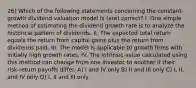 26) Which of the following statements concerning the constant-growth dividend valuation model is (are) correct? I. One simple method of estimating the dividend growth rate is to analyze the historical pattern of dividends. II. The expected total return equals the return from capital gains plus the return from dividends paid. III. The model is applicable to growth firms with initially high growth rates. IV. The intrinsic value calculated using this method can change from one investor to another if their risk-return payoffs differ. A) I and IV only B) II and III only C) I, II, and IV only D) I, II and III only