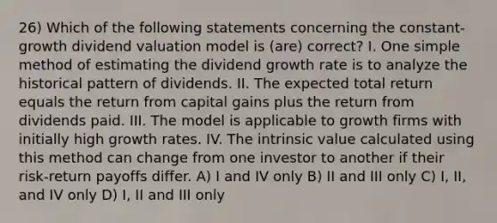 26) Which of the following statements concerning the constant-growth dividend valuation model is (are) correct? I. One simple method of estimating the dividend growth rate is to analyze the historical pattern of dividends. II. The expected total return equals the return from capital gains plus the return from dividends paid. III. The model is applicable to growth firms with initially high growth rates. IV. The intrinsic value calculated using this method can change from one investor to another if their risk-return payoffs differ. A) I and IV only B) II and III only C) I, II, and IV only D) I, II and III only