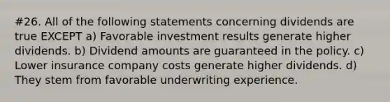 #26. All of the following statements concerning dividends are true EXCEPT a) Favorable investment results generate higher dividends. b) Dividend amounts are guaranteed in the policy. c) Lower insurance company costs generate higher dividends. d) They stem from favorable underwriting experience.