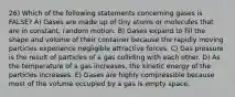 26) Which of the following statements concerning gases is FALSE? A) Gases are made up of tiny atoms or molecules that are in constant, random motion. B) Gases expand to fill the shape and volume of their container because the rapidly moving particles experience negligible attractive forces. C) Gas pressure is the result of particles of a gas colliding with each other. D) As the temperature of a gas increases, the kinetic energy of the particles increases. E) Gases are highly compressible because most of the volume occupied by a gas is empty space.