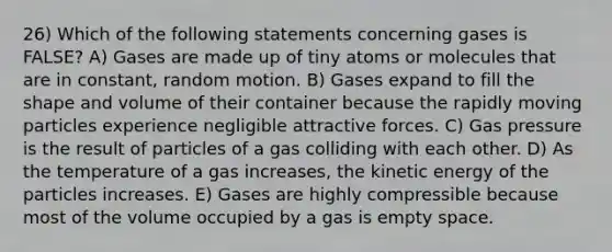 26) Which of the following statements concerning gases is FALSE? A) Gases are made up of tiny atoms or molecules that are in constant, random motion. B) Gases expand to fill the shape and volume of their container because the rapidly moving particles experience negligible attractive forces. C) Gas pressure is the result of particles of a gas colliding with each other. D) As the temperature of a gas increases, the kinetic energy of the particles increases. E) Gases are highly compressible because most of the volume occupied by a gas is empty space.