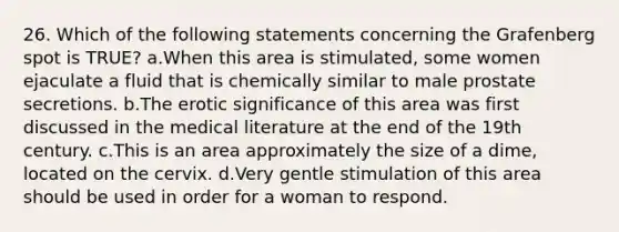 26. Which of the following statements concerning the Grafenberg spot is TRUE? a.When this area is stimulated, some women ejaculate a fluid that is chemically similar to male prostate secretions. b.The erotic significance of this area was first discussed in the medical literature at the end of the 19th century. c.This is an area approximately the size of a dime, located on the cervix. d.Very gentle stimulation of this area should be used in order for a woman to respond.