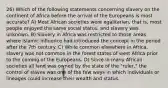 26) Which of the following statements concerning slavery on the continent of Africa before the arrival of the Europeans is most accurate? A) Most African societies were egalitarian, that is, most people enjoyed the same social status, and slavery was unknown. B) Slavery in Africa was restricted to those areas where Islamic influence had introduced the concept in the period after the 7th century. C) While common elsewhere in Africa, slavery was not common in the forest states of west Africa prior to the coming of the Europeans. D) Since in many African societies all land was owned by the state of the "ruler," the control of slaves was one of the few ways in which individuals or lineages could increase their wealth and status.