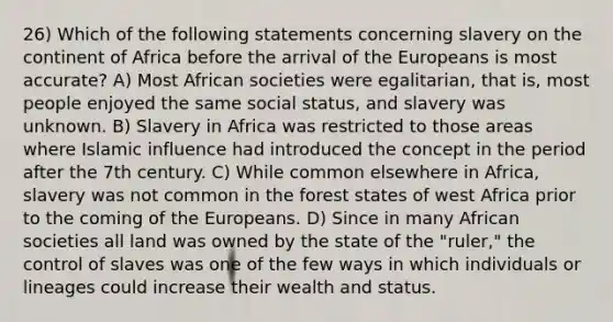 26) Which of the following statements concerning slavery on the continent of Africa before the arrival of the Europeans is most accurate? A) Most African societies were egalitarian, that is, most people enjoyed the same social status, and slavery was unknown. B) Slavery in Africa was restricted to those areas where Islamic influence had introduced the concept in the period after the 7th century. C) While common elsewhere in Africa, slavery was not common in the forest states of west Africa prior to the coming of the Europeans. D) Since in many African societies all land was owned by the state of the "ruler," the control of slaves was one of the few ways in which individuals or lineages could increase their wealth and status.