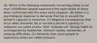 26. Which of the following statements concerning stress is not true? (A)Different people experience the same levels of stress when confronted with the exact same situation. (B) Stress is a psychological response to demands that tax or exceed the person's capacity or resources. (C) Negative consequences that occur when demands tax or exceed a person's capacity or resources are called strains. (D)A "stressed out" feeling might be accompanied by headaches, stomach upsets, backaches, or sleeping difficulties. (E) Demands that cause people to experience stress are called stressors.