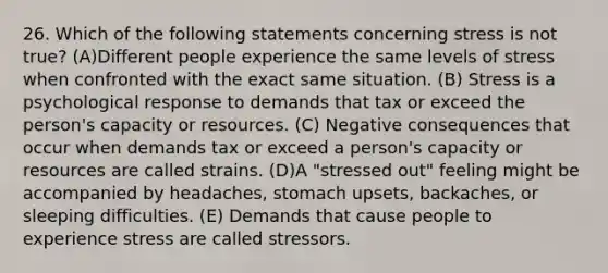 26. Which of the following statements concerning stress is not true? (A)Different people experience the same levels of stress when confronted with the exact same situation. (B) Stress is a psychological response to demands that tax or exceed the person's capacity or resources. (C) Negative consequences that occur when demands tax or exceed a person's capacity or resources are called strains. (D)A "stressed out" feeling might be accompanied by headaches, stomach upsets, backaches, or sleeping difficulties. (E) Demands that cause people to experience stress are called stressors.