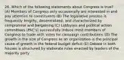 26. Which of the following statements about Congress is true? (A) Members of Congress only occasionally are interested in and pay attention to constituents (B) The legislative process is frequently lengthy, decentralized, and characterized by compromise and bargaining (C) Lobbyists and political action committees (PAC's) successfully induce most members of Congress to trade with votes for campaign contributions (D) The growth in the size of Congress as an organization is the principal cause of growth in the federal budget deficit (E) Debate in both houses is structured by elaborate rules enacted by leaders of the majority party