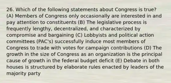 26. Which of the following statements about Congress is true? (A) Members of Congress only occasionally are interested in and pay attention to constituents (B) The legislative process is frequently lengthy, decentralized, and characterized by compromise and bargaining (C) Lobbyists and political action committees (PAC's) successfully induce most members of Congress to trade with votes for campaign contributions (D) The growth in the size of Congress as an organization is the principal cause of growth in the federal budget deficit (E) Debate in both houses is structured by elaborate rules enacted by leaders of the majority party