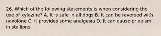 26. Which of the following statements is when considering the use of xylazine? A. It is safe in all dogs B. It can be reversed with naxolone C. It provides some analgesia D. It can cause priapism in stallions