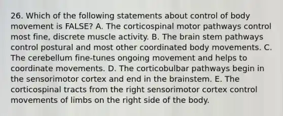 26. Which of the following statements about control of body movement is FALSE? A. The corticospinal motor pathways control most fine, discrete muscle activity. B. The brain stem pathways control postural and most other coordinated body movements. C. The cerebellum fine-tunes ongoing movement and helps to coordinate movements. D. The corticobulbar pathways begin in the sensorimotor cortex and end in the brainstem. E. The corticospinal tracts from the right sensorimotor cortex control movements of limbs on the right side of the body.