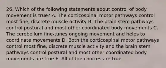 26. Which of the following statements about control of body movement is true? A. The corticospinal motor pathways control most fine, discrete muscle activity B. The brain stem pathways control postural and most other coordinated body movements C. The cerebellum fine-tunes ongoing movement and helps to coordinate movements D. Both the corticospinal motor pathways control most fine, discrete muscle activity and the brain stem pathways control postural and most other coordinated body movements are true E. All of the choices are true