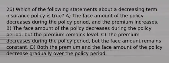 26) Which of the following statements about a decreasing term insurance policy is true? A) The face amount of the policy decreases during the policy period, and the premium increases. B) The face amount of the policy decreases during the policy period, but the premium remains level. C) The premium decreases during the policy period, but the face amount remains constant. D) Both the premium and the face amount of the policy decrease gradually over the policy period.