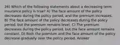 26) Which of the following statements about a decreasing term insurance policy is true? A) The face amount of the policy decreases during the policy period, and the premium increases. B) The face amount of the policy decreases during the policy period, but the premium remains level. C) The premium decreases during the policy period, but the face amount remains constant. D) Both the premium and the face amount of the policy decrease gradually over the policy period. Answer