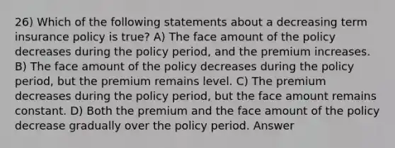 26) Which of the following statements about a decreasing term insurance policy is true? A) The face amount of the policy decreases during the policy period, and the premium increases. B) The face amount of the policy decreases during the policy period, but the premium remains level. C) The premium decreases during the policy period, but the face amount remains constant. D) Both the premium and the face amount of the policy decrease gradually over the policy period. Answer