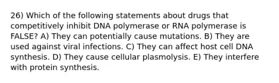 26) Which of the following statements about drugs that competitively inhibit DNA polymerase or RNA polymerase is FALSE? A) They can potentially cause mutations. B) They are used against viral infections. C) They can affect host cell DNA synthesis. D) They cause cellular plasmolysis. E) They interfere with protein synthesis.