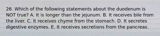 26. Which of the following statements about the duodenum is NOT true? A. It is longer than the jejunum. B. It receives bile from the liver. C. It receives chyme from the stomach. D. It secretes digestive enzymes. E. It receives secretions from the pancreas.